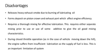 Disadvantages
• Releases heavy exhaust smoke due to burning of lubricating oil
• Forms deposit on piston crown and exhaust port which affect engine efficiency.
• Requires a thorough mixing for effective lubrication. This requires either separate
mixing prior to use or use of some additive to give the oil good mixing
characteristics.
• During closed throttle operation (as in the case of vehicle moving down the hill),
the engine suffers from insufficient lubrication as the supply of fuel is less. This is
an important limitation of system
 