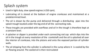 • Used in light duty, slow speed engines (<250 rpm).
• Lubricating oil is stored at the bottom of engine crankcase and maintained at a
predetermined level.
• The oil is drawn by the pump and delivered through a distributing pipe into the
splash trough located under the big end of all the connecting rods.
• These troughs are provided with overflows and oil in the trough is therefore kept at
a constant level.
• A splasher or dipper is provided under each connecting rod cap which dips into the
oil in the trough at every revolution of the crankshaft and the oil is splashed all over
the interior of crankcase, into the pistons and onto the exposed portion of cylinder
walls.
• The oil dripping from the cylinder is collected in the sump where it is cooled by the
air flowing around. The cooled oil is then recirculated
Splash system
 