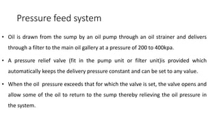 Pressure feed system
• Oil is drawn from the sump by an oil pump through an oil strainer and delivers
through a filter to the main oil gallery at a pressure of 200 to 400kpa.
• A pressure relief valve (fit in the pump unit or filter unit)is provided which
automatically keeps the delivery pressure constant and can be set to any value.
• When the oil pressure exceeds that for which the valve is set, the valve opens and
allow some of the oil to return to the sump thereby relieving the oil pressure in
the system.
 