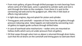 • From main gallery, oil goes through drilled passages to main bearings from
where some of it falls back, some is splashed to cylinder walls and rest is
sent through the holes to the crankpins. From there it is sent to the
connecting rod web and to the gudgeon pin. After this it falls back or
effects ring lubrication
• In light duty engines, big end splash for piston and cylinder.
• Timing gears and camshaft – separate oil lines from the oil gallery through
pressure reducing valve. Valve tappets are lubricated by connecting main
oil gallery to tappet guide surfaces through drilled holes
• In case of overhead valve mechanisms – rocker arms are mounted on
hollow shafts which carry oil under pressure from oil gallery
• Oil that seeps through valve train as above is returned through drain holes,
such that the oil drains on the camshaft and timing gears to lubricate them
 