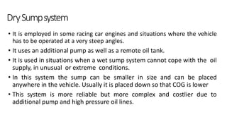 DrySumpsystem
• It is employed in some racing car engines and situations where the vehicle
has to be operated at a very steep angles.
• It uses an additional pump as well as a remote oil tank.
• It is used in situations when a wet sump system cannot cope with the oil
supply, in unusual or extreme conditions.
• In this system the sump can be smaller in size and can be placed
anywhere in the vehicle. Usually it is placed down so that COG is lower
• This system is more reliable but more complex and costlier due to
additional pump and high pressure oil lines.
 