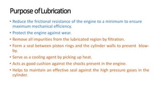 PurposeofLubrication
• Reduce the frictional resistance of the engine to a minimum to ensure
maximum mechanical efficiency.
• Protect the engine against wear.
• Remove all impurities from the lubricated region by filtration.
• Form a seal between piston rings and the cylinder walls to prevent blow-
by.
• Serve as a cooling agent by picking up heat.
• Acts as good cushion against the shocks present in the engine.
• Helps to maintain an effective seal against the high pressure gases in the
cylinder.
 