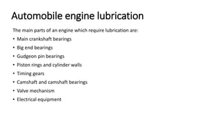 Automobile engine lubrication
The main parts of an engine which require lubrication are:
• Main crankshaft bearings
• Big end bearings
• Gudgeon pin bearings
• Piston rings and cylinder walls
• Timing gears
• Camshaft and camshaft bearings
• Valve mechanism
• Electrical equipment
 
