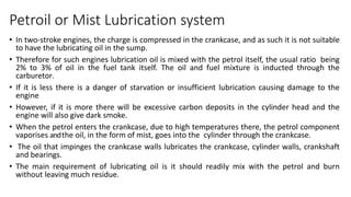 Petroil or Mist Lubrication system
• In two-stroke engines, the charge is compressed in the crankcase, and as such it is not suitable
to have the lubricating oil in the sump.
• Therefore for such engines lubrication oil is mixed with the petrol itself, the usual ratio being
2% to 3% of oil in the fuel tank itself. The oil and fuel mixture is inducted through the
carburetor.
• If it is less there is a danger of starvation or insufficient lubrication causing damage to the
engine
• However, if it is more there will be excessive carbon deposits in the cylinder head and the
engine will also give dark smoke.
• When the petrol enters the crankcase, due to high temperatures there, the petrol component
vaporises andthe oil, in the form of mist, goes into the cylinder through the crankcase.
• The oil that impinges the crankcase walls lubricates the crankcase, cylinder walls, crankshaft
and bearings.
• The main requirement of lubricating oil is it should readily mix with the petrol and burn
without leaving much residue.
 