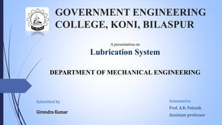 GOVERNMENT ENGINEERING
COLLEGE, KONI, BILASPUR
Submitted to
Prof. A.R. Patnaik
Assistant professor
A presentation on
Lubrication System
DEPARTMENT OF MECHANICAL ENGINEERING
Submitted by
Girendra Kumar
 