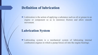 Definition of lubrication
 Lubrication is the action of applying a substance such as oil or grease to an
engine or compon...