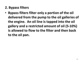 2. Bypass filters
• Bypass filters filter only a portion of the oil
delivered from the pump to the oil galleries of
the engine. An oil line is tapped into the oil
gallery and a restricted amount of oil (5-10%)
is allowed to flow to the filter and then back
to the oil pan.
23
 