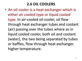 2.6 OIL COOLERS
• An oil cooler is a heat exchanger which is
either air cooled type or liquid cooled
type. In air-cooled oil cooler, oil flow
through heat exchanger tubes and coolant
(air) passing over the tubes where as in
liquid cooled cooler, both oil and coolant
(water), the two being separated by tubes
or baffles, flow through heat exchanger.
higher temperature.
25
 