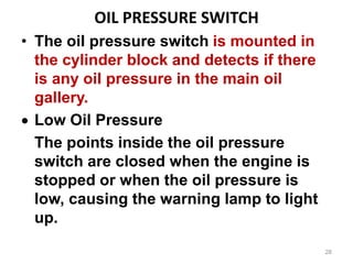 OIL PRESSURE SWITCH
• The oil pressure switch is mounted in
the cylinder block and detects if there
is any oil pressure in the main oil
gallery.
 Low Oil Pressure
The points inside the oil pressure
switch are closed when the engine is
stopped or when the oil pressure is
low, causing the warning lamp to light
up.
28
 