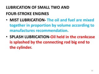 LUBRICATION OF SMALL TWO AND
FOUR-STROKE ENGINES
• MIST LUBRICATION- The oil and fuel are mixed
together in proportion by volume according to
manufactures recommendation.
• SPLASH LUBRICATION-Oil held in the crankcase
is splashed by the connecting rod big end to
the cylinder.
32
 