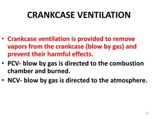 CRANKCASE VENTILATION
• Crankcase ventilation is provided to remove
vapors from the crankcase (blow by gas) and
prevent their harmful effects.
• PCV- blow by gas is directed to the combustion
chamber and burned.
• NCV- blow by gas is directed to the atmosphere.
33
 
