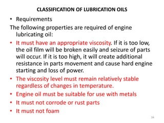 CLASSIFICATION OF LUBRICATION OILS
• Requirements
The following properties are required of engine
lubricating oil:
• It must have an appropriate viscosity. If it is too low,
the oil film will be broken easily and seizure of parts
will occur. If it is too high, it will create additional
resistance in parts movement and cause hard engine
starting and loss of power.
• The viscosity level must remain relatively stable
regardless of changes in temperature.
• Engine oil must be suitable for use with metals
• It must not corrode or rust parts
• It must not foam
34
 