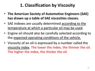 1. Classification by Viscosity
• The American Society of Automotive Engineers (SAE)
has drawn up a table of SAE viscosities classes.
• SAE indexes are usually determined according to the
temperature at which a particular oil may be used.
• Engine oil should also be carefully selected according to
the expected operating conditions of the vehicle.
• Viscosity of an oil is expressed by a number called the
viscosity index. The lower the index, the thinner the oil.
The higher the index, the thicker the oil.
35
 