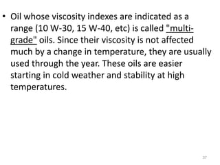 • Oil whose viscosity indexes are indicated as a
range (10 W-30, 15 W-40, etc) is called "multi-
grade" oils. Since their viscosity is not affected
much by a change in temperature, they are usually
used through the year. These oils are easier
starting in cold weather and stability at high
temperatures.
37
 