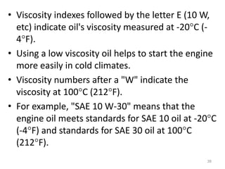 • Viscosity indexes followed by the letter E (10 W,
etc) indicate oil's viscosity measured at -20C (-
4F).
• Using a low viscosity oil helps to start the engine
more easily in cold climates.
• Viscosity numbers after a "W" indicate the
viscosity at 100C (212F).
• For example, "SAE 10 W-30" means that the
engine oil meets standards for SAE 10 oil at -20C
(-4F) and standards for SAE 30 oil at 100C
(212F).
38
 