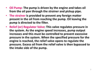 • Oil Pump: The pump is driven by the engine and takes oil
from the oil pan through the strainer and pickup pipe.
• The strainer is provided to prevent any foreign matter
present in the oil from reaching the pump. Oil leaving the
pump is directed to the filter.
• Relief (or) Regulator Valve: This valve regulates pressure in
the system. As the engine speed increases, pump output
increases and this must be controlled to prevent excessive
pressure in the system. When the specified pressure for the
engine is reached, the relief valve opens to regulate the
pressure. Excess oil from the relief valve is then bypassed to
the intake side of the pump.
7
 