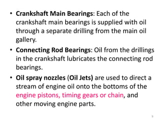 • Crankshaft Main Bearings: Each of the
crankshaft main bearings is supplied with oil
through a separate drilling from the main oil
gallery.
• Connecting Rod Bearings: Oil from the drillings
in the crankshaft lubricates the connecting rod
bearings.
• Oil spray nozzles (Oil Jets) are used to direct a
stream of engine oil onto the bottoms of the
engine pistons, timing gears or chain, and
other moving engine parts.
9
 