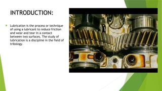 INTRODUCTION:
 Lubrication is the process or technique
of using a lubricant to reduce friction
and wear and tear in a contact
between two surfaces. The study of
lubrication is a discipline in the field of
tribology.
 