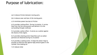 Purpose of lubrication:
(a) It reduces friction between moving parts.
(b) it reduces wear and tear of the moving parts
c) It minimizes power loss due to friction
e) It provides cooling effect. During circulation, it carries
heat from the hot moving parts and delivers it to the
surrounding through crankcase
f) It provides cushion effect. It serves as a cushion against
the shocks of the engine.
G) It provides cleaning action Impurities such as carbon
particles are dissolved during its circulation
h) It provides a sealing action. It helps the piston rings to
provide an effective seal against high pressure gases in the
cylinder from leaking out
1) It reduces noise
 