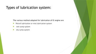 Types of lubrication system:
The various method adopted for lubrication of IC engine are
 Petroil lubrication or mist lubrication system
 wet sump system
 dry sump system
 