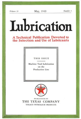 Volume35 May, 1949 Number5
£ul rication
A Technical Publication Devoted to
the Selection and Use of Lubricants
THIS ISSUE
Machine Tool Lubrication
on the
Production Line
PUBLISHED BY
THE TEXAS COMPANY
TEXACO PETROLEUM PRODUCTS
 