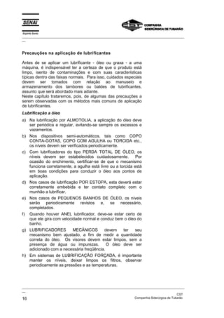 Espírito Santo
_________________________________________________________________________________________________
__



Precauções na aplicação de lubrificantes

Antes de se aplicar um lubrificante - óleo ou graxa - a uma
máquina, é indispensável ter a certeza de que o produto está
limpo, isento de contaminações e com suas características
típicas dentro das faixas normais. Para isso, cuidados especiais
devem ser tomados com relação ao manuseio e
armazenamento dos tambores ou baldes de lubrificantes,
assunto que será abordado mais adiante.
Neste capítulo trataremos, pois, de algumas das precauções a
serem observadas com os métodos mais comuns de aplicação
de lubrificantes.
Lubrificação a óleo
a) Na lubrificação por ALMOTOLIA, a aplicação do óleo deve
   ser periódica e regular, evitando-se sempre os excessos e
   vazamentos.
b) Nos dispositivos semi-automáticos, tais como COPO
   CONTA-GOTAS, COPO COM AGULHA ou TORCIDA etc.,
   os níveis devem ser verificados periodicamente.
c) Com lubrificadores do tipo PERDA TOTAL DE ÓLEO, os
   níveis devem ser estabelecidos cuidadosamente.           Por
   ocasião do enchimento, certificar-se de que o mecanismo
   funciona corretamente, a agulha está livre ou a torcida está
   em boas condições para conduzir o óleo aos pontos de
   aplicação.
d) Nos casos de lubrificação POR ESTOPA, esta deverá estar
   corretamente embebida e ter contato completo com o
   munhão a lubrificar.
e) Nos casos de PEQUENOS BANHOS DE ÓLEO, os níveis
   serão periodicamente revistos e, se necessário,
   completados.
f)    Quando houver ANEL lubrificador, deve-se estar certo de
      que ele gira com velocidade normal e conduz bem o óleo do
      banho.
g) LUBRIFICADORES       MECÂNICOS        devem    ter  seu
   mecanismo bem ajustado, a fim de medir a quantidade
   correta do óleo. Os visores devem estar limpos, sem a
   presença de água ou impurezas.          O óleo deve ser
   adicionado com a necessária freqüência.
h) Em sistemas de LUBRIFICAÇÃO FORÇADA, é importante
   manter os níveis, deixar limpos os filtros, observar
   periodicamente as pressões e as temperaturas.




_________________________________________________________________________________________________
__
                                                                                               CST
16                                                                 Companhia Siderúrgica de Tubarão
 