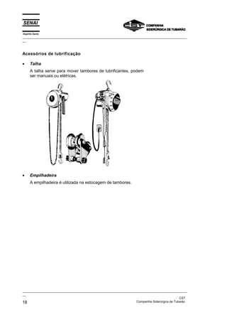 Espírito Santo
_________________________________________________________________________________________________
__



Acessórios de lubrificação

•     Talha
      A talha serve para mover tambores de lubrificantes, podem
      ser manuais ou elétricas.




•     Empilhadeira
      A empilhadeira é utilizada na estocagem de tambores.




_________________________________________________________________________________________________
__
                                                                                               CST
18                                                                 Companhia Siderúrgica de Tubarão
 