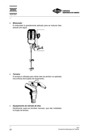 Espírito Santo
_________________________________________________________________________________________________
__



•     Misturador
      O misturador é grandemente aplicado para se misturar óleo
      solúvel com água.




•     Torneira
      A torneira é utilizada para retirar óleo do tambor e é aplicada
      nos orifícios dos bujões de enchimento.




•     Equipamento de retirada de óleo
      Geralmente usam-se bombas manuais, que são instaladas
      no bujão de tambor.




_________________________________________________________________________________________________
__
                                                                                               CST
20                                                                 Companhia Siderúrgica de Tubarão
 