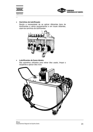 Espírito Santo
_________________________________________________________________________________________________
__



•     Carrinhos de lubrificação
      Devido a necessidade de se aplicar diferentes tipos de
      lubrificantes a vários equipamentos e em locais distantes,
      usam-se carrinhos de lubrificantes.




•     Lubrificantes de fusos têxteis
      São aparelhos utilizados para retirar óleo usado, limpar o
      recipiente e aplicar óleo novo.




_________________________________________________________________________________________________
__
SENAI
Departamento Regional do Espírito Santo                                                       23
 