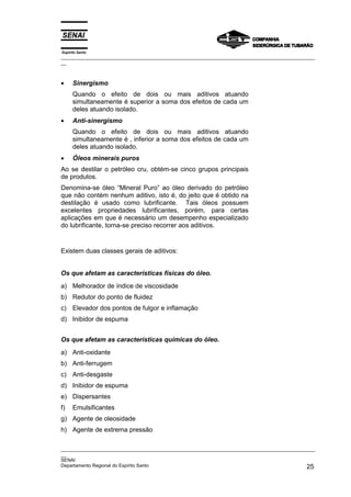 Espírito Santo
_________________________________________________________________________________________________
__



•     Sinergismo
      Quando o efeito de dois ou mais aditivos atuando
      simultaneamente é superior a soma dos efeitos de cada um
      deles atuando isolado.
•     Anti-sinergismo
      Quando o efeito de dois ou mais aditivos atuando
      simultaneamente é , inferior a soma dos efeitos de cada um
      deles atuando isolado.
•     Óleos minerais puros
Ao se destilar o petróleo cru, obtém-se cinco grupos principais
de produtos.
Denomina-se óleo “Mineral Puro” ao óleo derivado do petróleo
que não contém nenhum aditivo, isto é, do jeito que é obtido na
destilação é usado como lubrificante. Tais óleos possuem
excelentes propriedades lubrificantes, porém, para certas
aplicações em que é necessário um desempenho especializado
do lubrificante, torna-se preciso recorrer aos aditivos.


Existem duas classes gerais de aditivos:


Os que afetam as características físicas do óleo.
a) Melhorador de índice de viscosidade
b) Redutor do ponto de fluidez
c) Elevador dos pontos de fulgor e inflamação
d) Inibidor de espuma


Os que afetam as características químicas do óleo.
a) Anti-oxidante
b) Anti-ferrugem
c) Anti-desgaste
d) Inibidor de espuma
e) Dispersantes
f)    Emulsificantes
g) Agente de oleosidade
h) Agente de extrema pressão

_________________________________________________________________________________________________
__
SENAI
Departamento Regional do Espírito Santo                                                       25
 