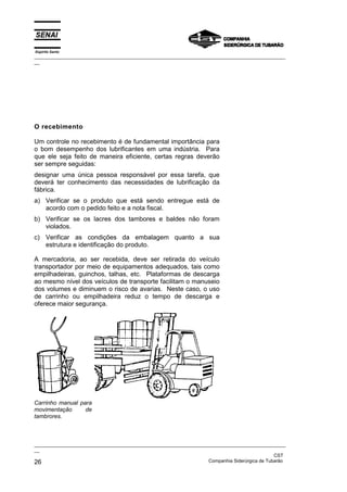Espírito Santo
_________________________________________________________________________________________________
__




O recebimento

Um controle no recebimento é de fundamental importância para
o bom desempenho dos lubrificantes em uma indústria. Para
que ele seja feito de maneira eficiente, certas regras deverão
ser sempre seguidas:
designar uma única pessoa responsável por essa tarefa, que
deverá ter conhecimento das necessidades de lubrificação da
fábrica.
a) Verificar se o produto que está sendo entregue está de
   acordo com o pedido feito e a nota fiscal.
b) Verificar se os lacres dos tambores e baldes não foram
   violados.
c) Verificar as condições da embalagem quanto a sua
   estrutura e identificação do produto.

A mercadoria, ao ser recebida, deve ser retirada do veículo
transportador por meio de equipamentos adequados, tais como
empilhadeiras, guinchos, talhas, etc. Plataformas de descarga
ao mesmo nível dos veículos de transporte facilitam o manuseio
dos volumes e diminuem o risco de avarias. Neste caso, o uso
de carrinho ou empilhadeira reduz o tempo de descarga e
oferece maior segurança.




Carrinho manual para
movimentação      de
tambrores.



_________________________________________________________________________________________________
__
                                                                                               CST
26                                                                 Companhia Siderúrgica de Tubarão
 