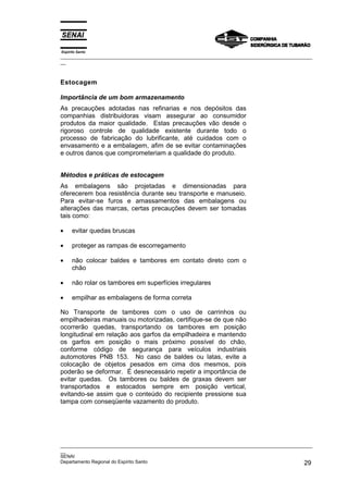 Espírito Santo
_________________________________________________________________________________________________
__



Estocagem

Importância de um bom armazenamento
As precauções adotadas nas refinarias e nos depósitos das
companhias distribuidoras visam assegurar ao consumidor
produtos da maior qualidade. Estas precauções vão desde o
rigoroso controle de qualidade existente durante todo o
processo de fabricação do lubrificante, até cuidados com o
envasamento e a embalagem, afim de se evitar contaminações
e outros danos que comprometeriam a qualidade do produto.


Métodos e práticas de estocagem
As embalagens são projetadas e dimensionadas para
oferecerem boa resistência durante seu transporte e manuseio.
Para evitar-se furos e amassamentos das embalagens ou
alterações das marcas, certas precauções devem ser tomadas
tais como:

•     evitar quedas bruscas

•     proteger as rampas de escorregamento

•     não colocar baldes e tambores em contato direto com o
      chão

•     não rolar os tambores em superfícies irregulares

•     empilhar as embalagens de forma correta

No Transporte de tambores com o uso de carrinhos ou
empilhadeiras manuais ou motorizadas, certifique-se de que não
ocorrerão quedas, transportando os tambores em posição
longitudinal em relação aos garfos da empilhadeira e mantendo
os garfos em posição o mais próximo possível do chão,
conforme código de segurança para veículos industriais
automotores PNB 153. No caso de baldes ou latas, evite a
colocação de objetos pesados em cima dos mesmos, pois
poderão se deformar. É desnecessário repetir a importância de
evitar quedas. Os tambores ou baldes de graxas devem ser
transportados e estocados sempre em posição vertical,
evitando-se assim que o conteúdo do recipiente pressione sua
tampa com conseqüente vazamento do produto.




_________________________________________________________________________________________________
__
SENAI
Departamento Regional do Espírito Santo                                                       29
 