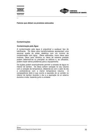Espírito Santo
_________________________________________________________________________________________________
__



Fatores que afetam os produtos estocados




Contaminações

Contaminação pela Água
A contaminação pela água é prejudicial a qualquer tipo de
lubrificante. Os óleos para transformadores apresentam uma
sensível queda do poder dielétrico com um mínimo de
contaminação com água. Óleos aditivados, como óleos para
motores, óleos para cilindros ou óleos de extrema pressão
podem deteriorar-se ou precipitar os aditivos e, se utilizados,
podem trazer sérios problemas para o equipamento.
Os bujões podem eventualmente permitir a entrada de água no
interior do tambor. Os óleos sofrem variação no seu volume
com a variação de temperatura, dilatando-se com o calor do dia
e contraindo-se com a menor temperatura noturna.            A
conseqüência disto é que ocorre a expulsão do ar contido no
interior do tambor durante o dia e a aspiração do ar externo
durante a noite, trazendo junto a umidade.




_________________________________________________________________________________________________
__
SENAI
Departamento Regional do Espírito Santo                                                       35
 