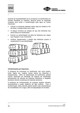 Espírito Santo
_________________________________________________________________________________________________
__



Quando da impossibilidade de se armazenar os lubrificantes em
recintos fechados ou cobertos, deve-se tomar os seguintes
cuidados para evitar a contaminação pela água ou outras
impurezas:
•     Colocar os tambores deitados sobre ripas de madeira a fim
      de evitar o contato direto com o solo.
•     O ataque corrosivo às chapas de aço dos tambores traz
      sérios danos ao lubrificantes.
•     Escorar as extremidades da pilha de tambores por calços
      que impeçam o seu movimento.
•     Verificar regularmente o estado dos tambores quanto a
      vazamentos e à sua identificação.




Contaminação por Impurezas
A presença de impurezas no lubrificante, tais como poeira,
areia, fiapos etc., poderá causar danos às máquinas e
equipamentos. Além da deterioração do lubrificante, poderá
ocorrer obstrução da tubulação do sistema de lubrificação
grimpamento de válvulas de sistemas hidráulicos e desgaste
excessivo devido à presença de materiais abrasivos.
A presença de contaminantes de qualquer espécie reduzem
sensivelmente o poder dielétrico de óleo isolante. Com a
contaminação, óleos solúveis podem perder suas características
de miscibilidade com a água, além da degradação da emulsão.




_________________________________________________________________________________________________
__
                                                                                               CST
38                                                                 Companhia Siderúrgica de Tubarão
 