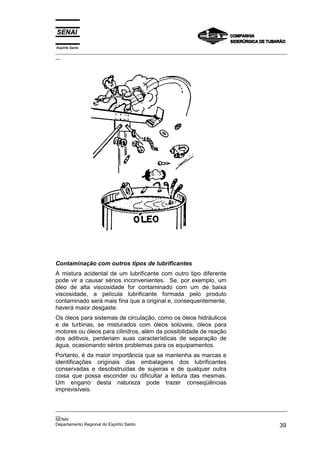 Espírito Santo
_________________________________________________________________________________________________
__




Contaminação com outros tipos de lubrificantes
A mistura acidental de um lubrificante com outro tipo diferente
pode vir a causar sérios inconvenientes. Se, por exemplo, um
óleo de alta viscosidade for contaminado com um de baixa
viscosidade, a película lubrificante formada pelo produto
contaminado será mais fina que a original e, consequentemente,
haverá maior desgaste.
Os óleos para sistemas de circulação, como os óleos hidráulicos
e de turbinas, se misturados com óleos solúveis, óleos para
motores ou óleos para cilindros, além da possibilidade de reação
dos aditivos, perderiam suas características de separação de
água, ocasionando sérios problemas para os equipamentos.
Portanto, é da maior importância que se mantenha as marcas e
identificações originais das embalagens dos lubrificantes
conservadas e desobstruídas de sujeiras e de qualquer outra
coisa que possa esconder ou dificultar a leitura das mesmas.
Um engano desta natureza pode trazer conseqüências
imprevisíveis.


_________________________________________________________________________________________________
__
SENAI
Departamento Regional do Espírito Santo                                                       39
 