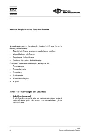 Espírito Santo
_________________________________________________________________________________________________
__




Métodos de aplicação dos óleos lubrificantes




A escolha do método de aplicação do óleo lubrificante depende
dos seguintes fatores:
− Tipo de lubrificante a ser empregado (graxa ou óleo)
−     Viscosidade do lubrificante
−     Quantidade do lubrificante
−     Custo do dispositivo de lubrificação
Quanto ao sistema de lubrificação, esta pode ser:
− Por gravidade
−     Por capilaridade
−     Por salpico
−     Por imersão
−     Por sistema forçado
−     A graxa.




Métodos de lubrificação por Gravidade

•     Lubrificação manual
      A lubrificação manual é feita por meio de almotolias e não é
      muito eficiente, pois, não produz uma camada homogênea
      de lubrificante.




_________________________________________________________________________________________________
__
                                                                                               CST
6                                                                  Companhia Siderúrgica de Tubarão
 