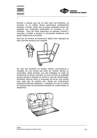 Espírito Santo
_________________________________________________________________________________________________
__



Durante o período que não se retira óleo dos tambores, as
torneiras ou os bujões devem permanecer perfeitamente
fechados e limpos, sendo que os pingos acidentais devem ser
captados por recipientes pendurados às torneiras ou por
bandejas. Para dar maior segurança ao operador durante o
manuseio e facilitar a limpeza, é conveniente instalar-se uma
grade metálica sob as torneiras.
Este tipo de torneira de fechamento rápido evita respingos de
óleo e permite trancá-la com cadeado.




No caso dos tambores na posição vertical, recomenda-se a
utilização de uma bomba que pode ser manual, elétrica ou
pneumática. Estas bombas, que são instaladas no bujão de
enchimento do tambor, permitem um bom controle da qualidade
de óleo retirado e reduzem ao mínimo o risco de contaminação.
Entretanto deve-se tomar a precaução de ter-se uma bomba
para cada tipo de produto pois, devido ser praticamente
impossível limpá-las totalmente, a utilização de uma só bomba
em diversos tipos de lubrificantes resultará em contaminação ou
desperdício.




_________________________________________________________________________________________________
__
SENAI
Departamento Regional do Espírito Santo                                                       43
 