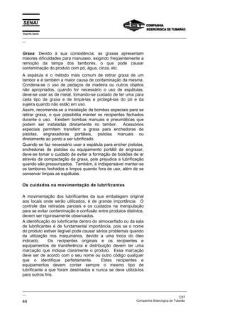 Espírito Santo
_________________________________________________________________________________________________
__



Graxa: Devido à sua consistência, as graxas apresentam
maiores dificuldades para manuseio, exigindo freqüentemente a
remoção da tampa dos tambores, o que pode causar
contaminação do produto com pó, água, cinza, etc.
A espátula é o método mais comum de retirar graxa de um
tambor e é também a maior causa de contaminação da mesma.
Condena-se o uso de pedaços de madeira ou outros objetos
não apropriados, quando for necessário o uso de espátulas,
deve-se usar as de metal, tomando-se cuidado de ter uma para
cada tipo de graxa e de limpá-las e protegê-las do pó e da
sujeira quando não estão em uso.
Assim, recomenda-se a instalação de bombas especiais para se
retirar graxa, o que possibilita manter os recipientes fechados
durante o uso. Existem bombas manuais e pneumáticas que
podem ser instaladas diretamente no tambor. Acessórios
especiais permitem transferir a graxa para enchedoras de
pistolas, engraxadoras portáteis, pistolas manuais ou
diretamente ao ponto a ser lubrificado.
Quando se faz necessário usar a espátula para encher pistolas,
enchedoras de pistolas ou equipamento portátil de engraxar,
deve-se tomar o cuidado de evitar a formação de bolsões de ar
através da compactação da graxa, pois prejudica a lubrificação
quando são pressurizados. Também, é indispensável manter-se
os tambores fechados e limpos quando fora de uso, além de se
conservar limpas as espátulas.

Os cuidados na movimentação de lubrificantes

A movimentação dos lubrificantes da sua embalagem original
aos locais onde serão utilizados, é de grande importância. O
controle das retiradas parciais e os cuidados na manipulação
para se evitar contaminação e confusão entre produtos distintos,
devem ser rigorosamente observados.
A identificação do lubrificante dentro do almoxarifado ou da sala
de lubrificantes é de fundamental importância, pois se o nome
do produto estiver ilegível pode causar sérios problemas quando
da utilização nos maquinários, devido a uma troca do óleo
indicado.     Os recipientes originais e os recipientes e
equipamentos de transferência e distribuição devem ter uma
marcação que indique claramente o produto. Essa marcação
deve ser de acordo com o seu nome ou outro código qualquer
que o identifique perfeitamente.           Estes recipientes e
equipamentos devem conter sempre o mesmo tipo de
lubrificante a que foram destinados e nunca se deve utilizá-los
para outros fins.


_________________________________________________________________________________________________
__
                                                                                               CST
44                                                                 Companhia Siderúrgica de Tubarão
 