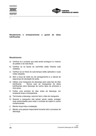Espírito Santo
_________________________________________________________________________________________________
__




Recebimento       e    armazenamento         a   granel     de    óleos
lubrificantes




Recebimento

a) Verificar se o produto que está sendo entregue é o mesmo
   do pedido e da nota fiscal.
b) Verificar se os lacres do caminhão estão intactos (não
   violados).
c) Verificar se os freios do auto-tanque estão aplicados e suas
   rodas calçadas.
d) Abrir a boca de visita (ou de carregamento) e a válvula de
   segurança da tubulação de saída.
e) Utilizar uma mangueira de descarga para cada tipo de óleo
   lubrificante.     Nunca usar as mangueiras de óleos
   lubrificantes para descarga de outros tipos de produtos e
   vice-versa.
f)    Colher uma amostra do óleo antes da descarga, em
      recipiente limpo e transparente.
g) Terminada a descarga, escorrer bem o óleo da mangueira.
h) Quando a mangueira não estiver sendo usada, proteger
   suas extremidades para evitar a entrada de sujeira e outros
   contaminantes.
i)    Manter limpa toda a instalação.
j)    Manter uma pessoa responsável durante todo o processo de
      descarga.




_________________________________________________________________________________________________
__
                                                                                               CST
46                                                                 Companhia Siderúrgica de Tubarão
 
