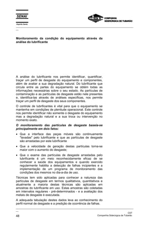 Espírito Santo
_________________________________________________________________________________________________
__



Monitoramento da condição do equipamento através da
análise do lubrificante




A análise do lubrificante nos permite identificar, quantificar,
traçar um perfil de desgaste do equipamento e componentes,
além de avaliar a sua degradação natural. Do lubrificante que
circula entre as partes do equipamento se obtém todas as
informações necessárias sobre o seu estado. As partículas de
contaminação e as partículas de desgaste estão nele presentes
e, identifica-las através de análises específicas, nos permite
traçar um perfil de desgaste dos seus componentes.
O controle de lubrificantes é vital para que o equipamento se
mantenha em condições de plenitude operacional. Este controle
nos permite identificar não somente o desgaste do equipamento
mas a degradação natural e a sua troca ou intervenção no
momento exato.
O monitoramento das partículas de desgaste baseia-se
principalmente em dois fatos:
• Que a interface das peças móveis são continuamente
  "lavadas" pelo lubrificante e que as partículas de desgaste
  são arrastadas por este lubrificante
• Que a velocidade de geração destas partículas torna-se
  maior com o aumento do desgaste;
• Que o exame das partículas de desgaste arrastadas pelo
  lubrificante é um meio reconhecidamente eficaz de se
  conhecer a saúde dos equipamentos e quando exercido
  regularmente habilita a detecção de falhas incipientes e a
  implementação de um programa de monitoramento das
  condições dos mesmos no dia-a-dia de uso.
Técnicas tem sido aplicadas para conhecer a natureza das
partículas de desgaste em termos qualitativos, quantitativos e
atualmente a maioria destas técnicas são aplicadas em
amostras do lubrificante em uso. Estas amostras são coletadas
em intervalos regulares - pré-determinados - e a avaliação dos
metais de desgaste é executada.
A adequada tabulação destes dados leva ao conhecimento do
perfil normal de desgaste e a predição de ocorrência de falhas.
_________________________________________________________________________________________________
__
                                                                                               CST
48                                                                 Companhia Siderúrgica de Tubarão
 