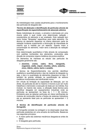 Espírito Santo
_________________________________________________________________________________________________
__



As metodologias mais usadas atualmente para o monitoramento
das partículas de desgaste são:
Técnica de detecção e identificação de partículas através da
especificação da espectrofotometria de absorção atômica
Nesta metodologia de ensaio, a amostra é atomizada em uma
chama sobre a qual incide uma determinada radiação -
característica do elemento a ser analisado. Esta radiação tem
como fontes "lâmpadas” específicas para cada elemento. Os
átomos do elemento dispersos na chama absorvem parte da
radiação incidente ocasionando a diminuição de intensidade da
mesma que é medida por um detector. Quanto maior a
concentração do elemento, maior será a absorção da radiação
incidente.
Esta determinação quantitativa é feita através de comparação
com padrões conhecidos dos elementos, produzidos pela
diluição de compostos organo-metálicos de pureza analítica.
Os elementos de interesse ao estudo das partículas de
desgaste geralmente são:
     • alumínio, cromo, cobre, ferro, manganês,
       magnésio, sódio, níquel, chumbo, silício, estanho,
       zinco, titânio, cálcio, bario e vanádio.
A técnica da Espectrofotometria nos permite identificar
qualitativa e quantitativamente o tipo de material de desgaste ou
seja, o tipo e a quantidade de elementos dispersos no óleo. É
também de grande utilidade na quantificação de aditivos
metálicos incorporados aos lubrificantes novos.
Em virtude da limitação da capacidade de detecção, por via
direta, de partículas de até no máximo 2 microns e por ser muito
trabalhoso e demorado a execução do teste por via indireta, fica
inviável, na maioria das vezes, a utilização desta técnica para
identificar desgaste em equipamentos industriais onde as
partículas se apresentam na faixa de > 1 < 50 microns.
Entretanto para se detectar partículas em óleos lubrificantes de
motores de combustão interna e fluidos de sistemas hidráulicos
ela se apresenta ideal pois as partículas se apresentam < 2
microns.

A técnica de identificação de partículas através da
ferrografia
A Ferrografia consiste na contagem e na observação visual das
partículas existentes em uma amostra de lubrificante. Baseia-se
nos seguintes princípios:
• A maior parte dos sistemas mecânicos desgasta-se antes de
   falhar;
• O desgaste gera partículas;
_________________________________________________________________________________________________
__
SENAI
Departamento Regional do Espírito Santo                                                       49
 