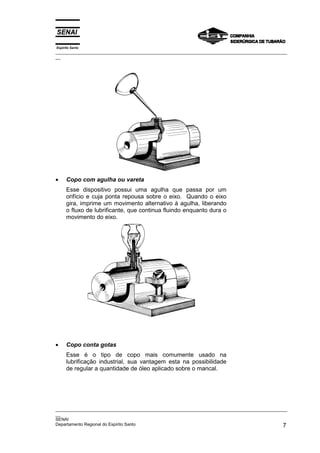 Espírito Santo
_________________________________________________________________________________________________
__




•     Copo com agulha ou vareta
      Esse dispositivo possui uma agulha que passa por um
      orifício e cuja ponta repousa sobre o eixo. Quando o eixo
      gira, imprime um movimento alternativo à agulha, liberando
      o fluxo de lubrificante, que continua fluindo enquanto dura o
      movimento do eixo.




•     Copo conta gotas
      Esse é o tipo de copo mais comumente usado na
      lubrificação industrial, sua vantagem esta na possibilidade
      de regular a quantidade de óleo aplicado sobre o mancal.




_________________________________________________________________________________________________
__
SENAI
Departamento Regional do Espírito Santo                                                        7
 