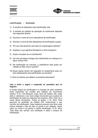 Espírito Santo
_________________________________________________________________________________________________
__



Lubrificação      -   Avaliação

1) A escolha do dispositivo para lubrificação visa:

2) A escolha do método de aplicação do lubrificante depende
   dos seguintes fatores:

3) Escreva o nome de cinco dispositivos de lubrificação.

4) Escreva o nome de três dispositivos de lubrificação a graxa.

5) Por que não devemos usar óleo em engrenagens abertas?

6) Explique o que significa Sinergismo e Anti-sinergismo.

7) Quais a funções de um lubrificante?

8) Um dos principais inimigos dos lubrificantes em estoque é a
   água, porque ela?

9) Na lubrificação de mancais, a preferência pela graxa em
   relação ao óleo ocorre quando?

10) Quais regras devem ser seguidas no recebimento para um
    bom desempenho dos lubrificantes na industria?

11) Quis os fatores que afetam os produtos estocados?



Leia o texto a seguir e responda às questões que se
seguem.
A função básica da lubrificação é a redução do atrito existente
entre superfícies em contato que estejam em movimento
relativo. O Sr. Vira Brequim Justo, dono da Galões S/A, sabia
disto e valorizava o seu mais antigo funcionário que cuidava da
lubrificação de todas as máquinas da empresa. Almo Tolia era o
nome desse funcionário. Todas as tardes, o Sr. Almo Tolia
percorria os pavilhões da Galões S/A, empurrando o seu
carrinho de lubrificação. Cada máquina possuía uma ficha onde
estava indicado o tipo de óleo ou graxa a ser utilizado, assim
como os níveis e os pontos a serem lubrificados. O Sr. Almo
Tolia fazia seu serviço com perfeição e sabia o porquê da
lubrificação.




_________________________________________________________________________________________________
__
                                                                                               CST
52                                                                 Companhia Siderúrgica de Tubarão
 