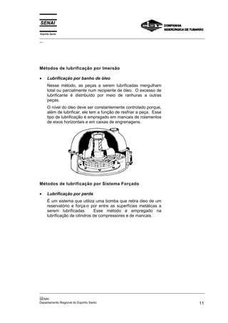 Espírito Santo
_________________________________________________________________________________________________
__




Métodos de lubrificação por Imersão

•     Lubrificação por banho de óleo
      Nesse método, as peças a serem lubrificadas mergulham
      total ou parcialmente num recipiente de óleo. O excesso de
      lubrificante é distribuído por meio de ranhuras a outras
      peças.
      O nível do óleo deve ser constantemente controlado porque,
      além de lubrificar, ele tem a função de resfriar a peça. Esse
      tipo de lubrificação é empregado em mancais de rolamentos
      de eixos horizontais e em caixas de engrenagens.




Métodos de lubrificação por Sistema Forçado

•     Lubrificação por perda
      É um sistema que utiliza uma bomba que retira óleo de um
      reservatório e força-o por entre as superfícies metálicas a
      serem lubrificadas.        Esse método é empregado na
      lubrificação de cilindros de compressores e de mancais.




_________________________________________________________________________________________________
__
SENAI
Departamento Regional do Espírito Santo                                                       11
 