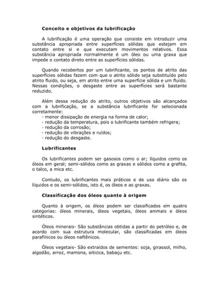 Conceito e objetivos da lubrificação
A lubrificação é uma operação que consiste em introduzir uma
substância apropriada entre superfícies sólidas que estejam em
contato entre si e que executam movimentos relativos. Essa
substância apropriada normalmente é um óleo ou uma graxa que
impede o contato direto entre as superfícies sólidas.
Quando recobertos por um lubrificante, os pontos de atrito das
superfícies sólidas fazem com que o atrito sólido seja substituído pelo
atrito fluido, ou seja, em atrito entre uma superfície sólida e um fluido.
Nessas condições, o desgaste entre as superfícies será bastante
reduzido.
Além dessa redução do atrito, outros objetivos são alcançados
com a lubrificação, se a substância lubrificante for selecionada
corretamente:
· menor dissipação de energia na forma de calor;
· redução da temperatura, pois o lubrificante também refrigera;
· redução da corrosão;
· redução de vibrações e ruídos;
· redução do desgaste.
Lubrificantes
Os lubrificantes podem ser gasosos como o ar; líquidos como os
óleos em geral; semi-sólidos como as graxas e sólidos como a grafita,
o talco, a mica etc.
Contudo, os lubrificantes mais práticos e de uso diário são os
líquidos e os semi-sólidos, isto é, os óleos e as graxas.
Classificação dos óleos quanto à origem
Quanto à origem, os óleos podem ser classificados em quatro
categorias: óleos minerais, óleos vegetais, óleos animais e óleos
sintéticos.
Óleos minerais- São substâncias obtidas a partir do petróleo e, de
acordo com sua estrutura molecular, são classificadas em óleos
parafínicos ou óleos naftênicos.
Óleos vegetais- São extraídos de sementes: soja, girassol, milho,
algodão, arroz, mamona, oiticica, babaçu etc.
 