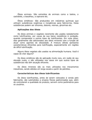 Óleos animais- São extraídos de animais como a baleia, o
cachalote, o bacalhau, a capivara etc.
Óleos sintéticos- São produzidos em indústrias químicas que
utilizam substâncias orgânicas e inorgânicas para fabricá-los. Estas
substâncias podem ser silicones, ésteres, resinas, glicerinas etc.
Aplicações dos óleos
Os óleos animais e vegetais raramente são usados isoladamente
como lubrificantes, por causa da sua baixa resistência à oxidação,
quando comparados a outros tipos de lubrificantes. Em vista disso,
eles geralmente são adicionados aos óleos minerais com a função de
atuar como agentes de oleosidade. A mistura obtida apresenta
características eficientes para lubrificação, especialmente em regiões
de difícil lubrificação.
Alguns óleos vegetais são usados na alimentação humana. Você é
capaz de citar alguns?
Os óleos sintéticos são de aplicação muito rara, em razão de seu
elevado custo, e são utilizados nos casos em que outros tipos de
substâncias não têm atuação eficiente.
Os óleos minerais são os mais utilizados nos mecanismos
industriais, sendo obtidos em larga escala a partir do petróleo.
Características dos óleos lubrificantes
Os óleos lubrificantes, antes de serem colocados à venda pelo
fabricante, são submetidos a ensaios físicos padronizados que, além
de controlarem a qualidade do produto, servem como parâmetros para
os usuários.
 