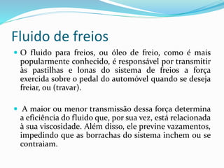 Fluido de freios
 O fluido para freios, ou óleo de freio, como é mais
popularmente conhecido, é responsável por transmitir
às pastilhas e lonas do sistema de freios a força
exercida sobre o pedal do automóvel quando se deseja
freiar, ou (travar).
 A maior ou menor transmissão dessa força determina
a eficiência do fluido que, por sua vez, está relacionada
à sua viscosidade. Além disso, ele previne vazamentos,
impedindo que as borrachas do sistema inchem ou se
contraiam.
 