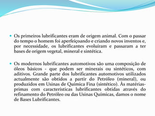  Os primeiros lubrificantes eram de origem animal. Com o passar
do tempo o homem foi aperfeiçoando e criando novos inventos e,
por necessidade, os lubrificantes evoluíram e passaram a ter
bases de origem vegetal, mineral e sintética.
 Os modernos lubrificantes automotivos são uma composição de
óleos básicos - que podem ser minerais ou sintéticos, com
aditivos. Grande parte dos lubrificantes automotivos utilizados
actualmente são obtidos a partir do Petróleo (mineral), ou
produzidos em Usinas de Química Fina (sintético). Às matérias-
primas com características lubrificantes obtidas através do
refinamento do Petróleo ou das Usinas Químicas, damos o nome
de Bases Lubrificantes.
 