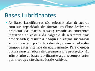 Bases Lubrificantes
 As Bases Lubrificantes são seleccionadas de acordo
com sua capacidade de: formar um filme deslizante
protector das partes móveis; resistir às constantes
tentativas do calor e do oxigénio de alterarem suas
propriedades; resistir a choques e cargas mecânicas
sem alterar seu poder lubrificante; remover calor dos
componentes internos do equipamento. Para oferecer
outras características de desempenho e protecção, são
adicionados às bases lubrificantes alguns componentes
químicos que são chamados de Aditivos.
 