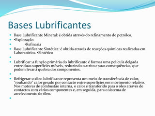 Bases Lubrificantes
 Base Lubrificante Mineral: é obtida através do refinamento do petróleo.
 •Exploração
 •Refinaria
 Base Lubrificante Sintética: é obtida através de reacções químicas realizadas em
Laboratórios. •Sintético

 Lubrificar: a função primária do lubrificante é formar uma película delgada
entre duas superfícies móveis, reduzindo o atrito e suas consequências, que
podem levar à quebra dos componentes.

 Refrigerar: o óleo lubrificante representa um meio de transferência de calor,
"roubando" calor gerado por contacto entre superfícies em movimento relativo.
Nos motores de combustão interna, o calor é transferido para o óleo através de
contactos com vários componentes e, em seguida, para o sistema de
arrefecimento de óleo.

 